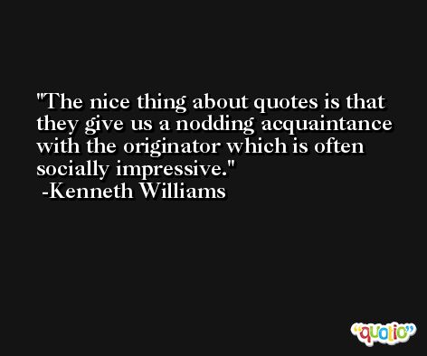 The nice thing about quotes is that they give us a nodding acquaintance with the originator which is often socially impressive. -Kenneth Williams
