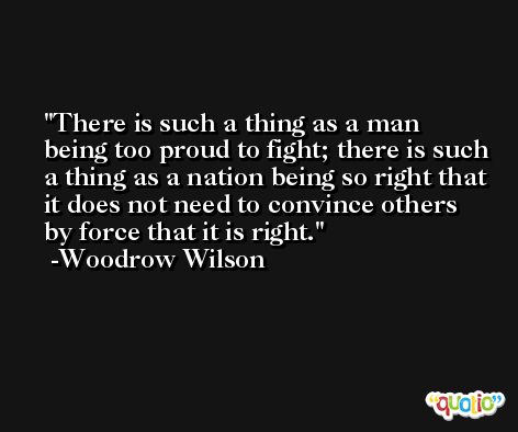 There is such a thing as a man being too proud to fight; there is such a thing as a nation being so right that it does not need to convince others by force that it is right. -Woodrow Wilson
