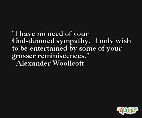 I have no need of your God-damned sympathy.  I only wish to be entertained by some of your grosser reminiscences. -Alexander Woollcott