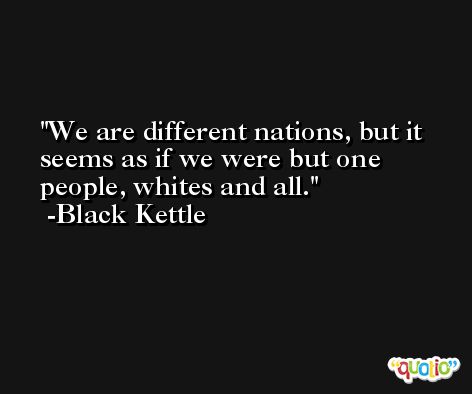 We are different nations, but it seems as if we were but one people, whites and all. -Black Kettle