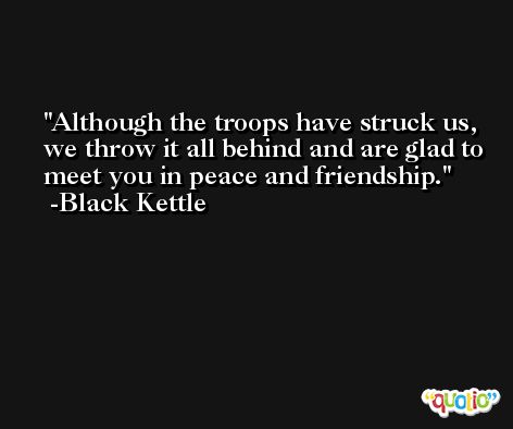 Although the troops have struck us, we throw it all behind and are glad to meet you in peace and friendship. -Black Kettle