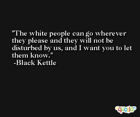 The white people can go wherever they please and they will not be disturbed by us, and I want you to let them know. -Black Kettle