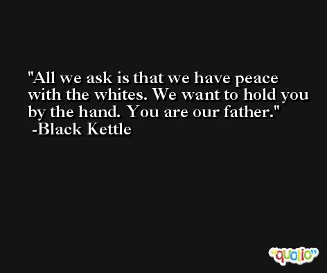 All we ask is that we have peace with the whites. We want to hold you by the hand. You are our father. -Black Kettle