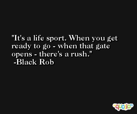 It's a life sport. When you get ready to go - when that gate opens - there's a rush. -Black Rob