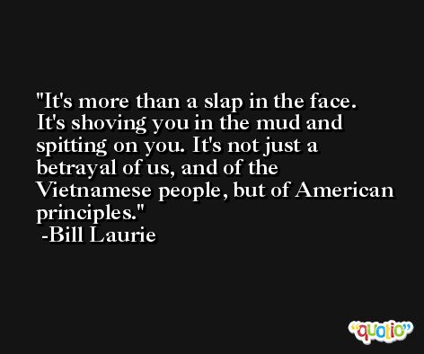 It's more than a slap in the face. It's shoving you in the mud and spitting on you. It's not just a betrayal of us, and of the Vietnamese people, but of American principles. -Bill Laurie