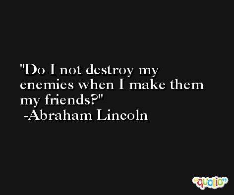 Do I not destroy my enemies when I make them my friends? -Abraham Lincoln
