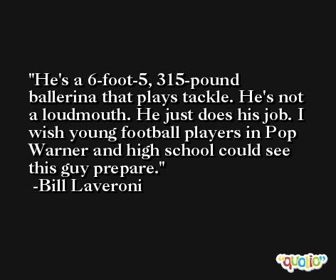 He's a 6-foot-5, 315-pound ballerina that plays tackle. He's not a loudmouth. He just does his job. I wish young football players in Pop Warner and high school could see this guy prepare. -Bill Laveroni