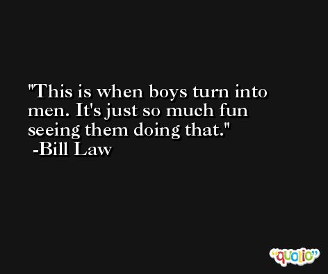 This is when boys turn into men. It's just so much fun seeing them doing that. -Bill Law