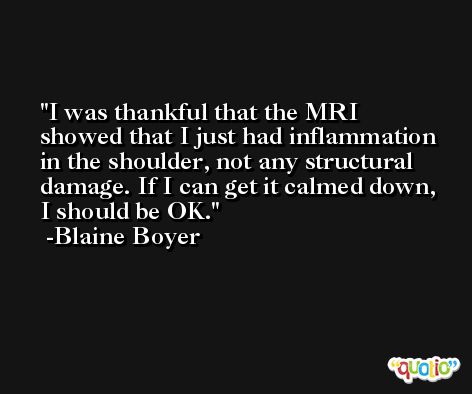 I was thankful that the MRI showed that I just had inflammation in the shoulder, not any structural damage. If I can get it calmed down, I should be OK. -Blaine Boyer