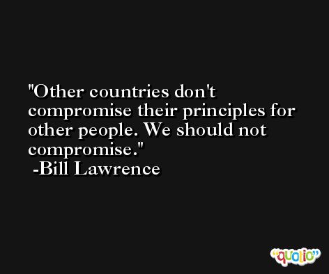 Other countries don't compromise their principles for other people. We should not compromise. -Bill Lawrence