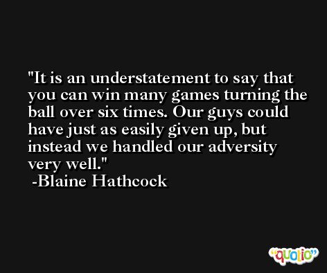 It is an understatement to say that you can win many games turning the ball over six times. Our guys could have just as easily given up, but instead we handled our adversity very well. -Blaine Hathcock