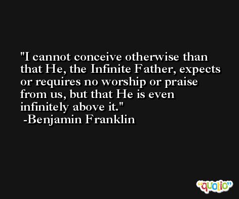 I cannot conceive otherwise than that He, the Infinite Father, expects or requires no worship or praise from us, but that He is even infinitely above it. -Benjamin Franklin