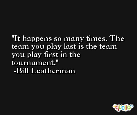 It happens so many times. The team you play last is the team you play first in the tournament. -Bill Leatherman