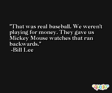 That was real baseball. We weren't playing for money. They gave us Mickey Mouse watches that ran backwards. -Bill Lee