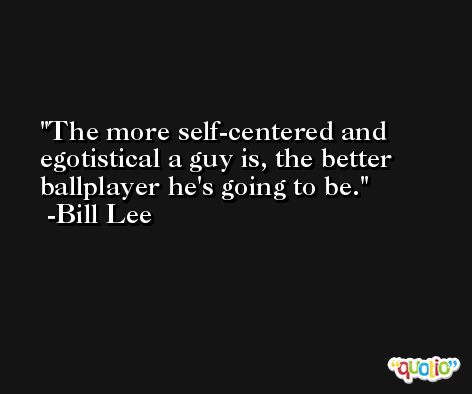 The more self-centered and egotistical a guy is, the better ballplayer he's going to be. -Bill Lee