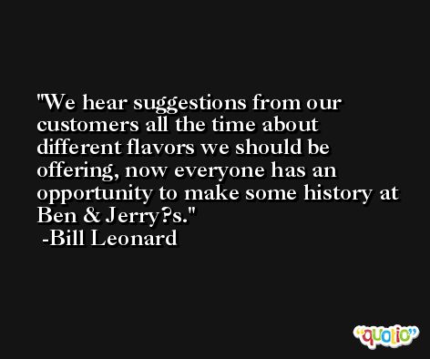 We hear suggestions from our customers all the time about different flavors we should be offering, now everyone has an opportunity to make some history at Ben & Jerry?s. -Bill Leonard