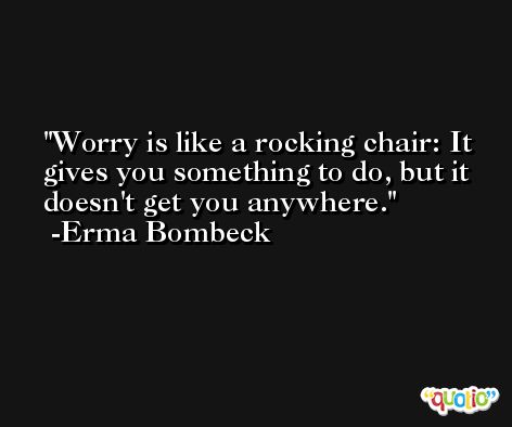 Worry is like a rocking chair: It gives you something to do, but it doesn't get you anywhere. -Erma Bombeck