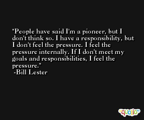 People have said I'm a pioneer, but I don't think so. I have a responsibility, but I don't feel the pressure. I feel the pressure internally. If I don't meet my goals and responsibilities, I feel the pressure. -Bill Lester