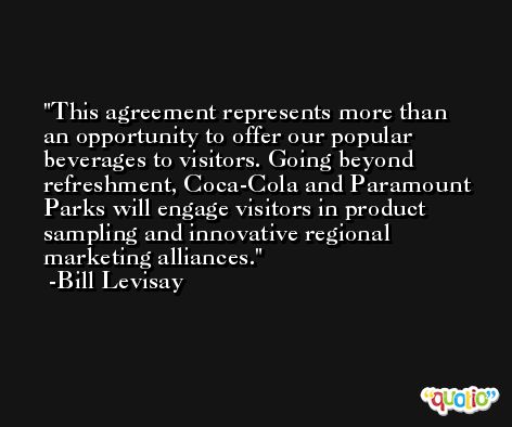 This agreement represents more than an opportunity to offer our popular beverages to visitors. Going beyond refreshment, Coca-Cola and Paramount Parks will engage visitors in product sampling and innovative regional marketing alliances. -Bill Levisay