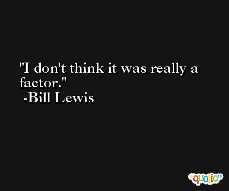 I don't think it was really a factor. -Bill Lewis