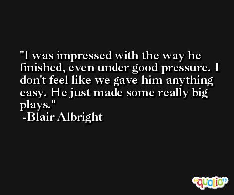 I was impressed with the way he finished, even under good pressure. I don't feel like we gave him anything easy. He just made some really big plays. -Blair Albright
