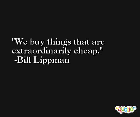 We buy things that are extraordinarily cheap. -Bill Lippman