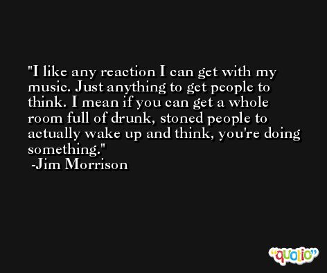 I like any reaction I can get with my music. Just anything to get people to think. I mean if you can get a whole room full of drunk, stoned people to actually wake up and think, you're doing something. -Jim Morrison
