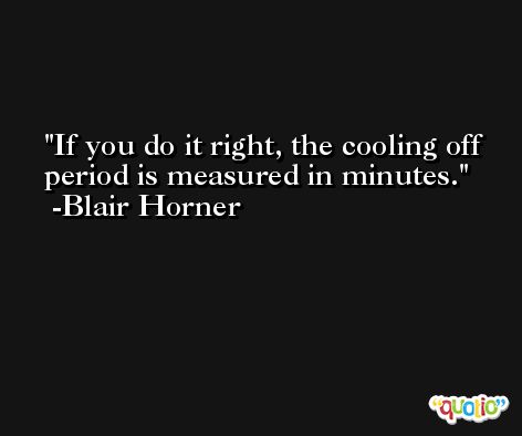 If you do it right, the cooling off period is measured in minutes. -Blair Horner