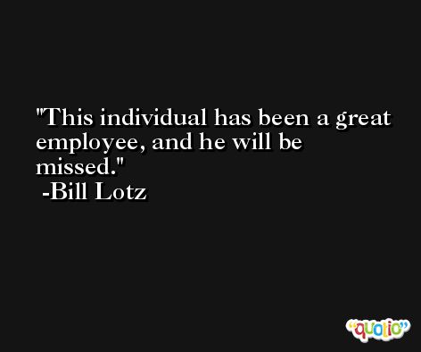 This individual has been a great employee, and he will be missed. -Bill Lotz