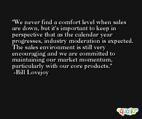 We never find a comfort level when sales are down, but it's important to keep in perspective that as the calendar year progresses, industry moderation is expected. The sales environment is still very encouraging and we are committed to maintaining our market momentum, particularly with our core products. -Bill Lovejoy