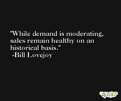 While demand is moderating, sales remain healthy on an historical basis. -Bill Lovejoy
