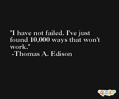 I have not failed. I've just found 10,000 ways that won't work. -Thomas A. Edison