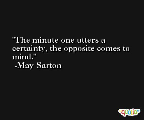 The minute one utters a certainty, the opposite comes to mind. -May Sarton