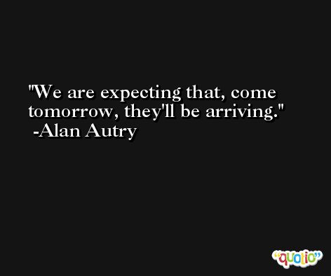 We are expecting that, come tomorrow, they'll be arriving. -Alan Autry