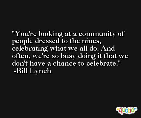 You're looking at a community of people dressed to the nines, celebrating what we all do. And often, we're so busy doing it that we don't have a chance to celebrate. -Bill Lynch