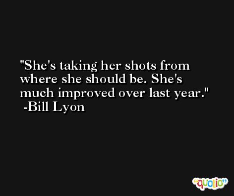 She's taking her shots from where she should be. She's much improved over last year. -Bill Lyon
