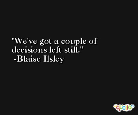 We've got a couple of decisions left still. -Blaise Ilsley