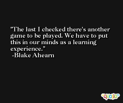 The last I checked there's another game to be played. We have to put this in our minds as a learning experience. -Blake Ahearn