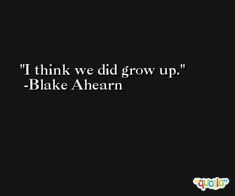 I think we did grow up. -Blake Ahearn