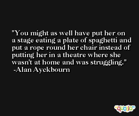 You might as well have put her on a stage eating a plate of spaghetti and put a rope round her chair instead of putting her in a theatre where she wasn't at home and was struggling. -Alan Ayckbourn