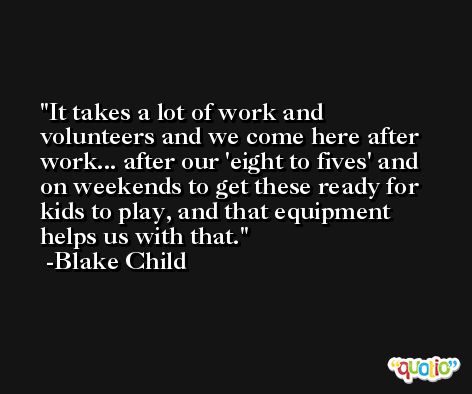 It takes a lot of work and volunteers and we come here after work... after our 'eight to fives' and on weekends to get these ready for kids to play, and that equipment helps us with that. -Blake Child