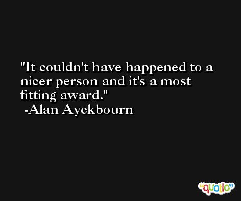 It couldn't have happened to a nicer person and it's a most fitting award. -Alan Ayckbourn