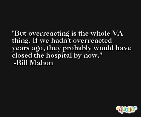 But overreacting is the whole VA thing. If we hadn't overreacted years ago, they probably would have closed the hospital by now. -Bill Mahon