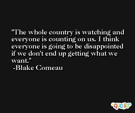 The whole country is watching and everyone is counting on us. I think everyone is going to be disappointed if we don't end up getting what we want. -Blake Comeau