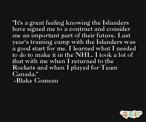 It's a great feeling knowing the Islanders have signed me to a contract and consider me an important part of their future. Last year's training camp with the Islanders was a good start for me. I learned what I needed to do to make it in the NHL. I took a lot of that with me when I returned to the Rockets and when I played for Team Canada. -Blake Comeau