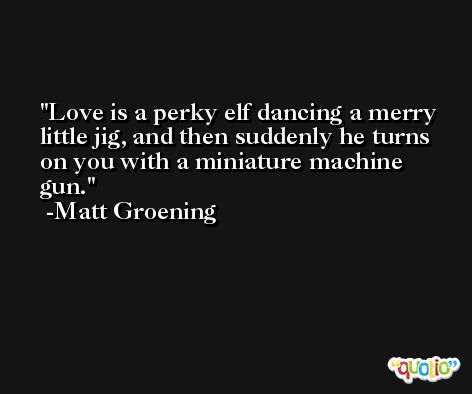 Love is a perky elf dancing a merry little jig, and then suddenly he turns on you with a miniature machine gun. -Matt Groening