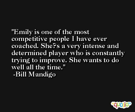 Emily is one of the most competitive people I have ever coached. She?s a very intense and determined player who is constantly trying to improve. She wants to do well all the time. -Bill Mandigo