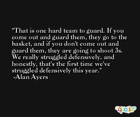 That is one hard team to guard. If you come out and guard them, they go to the basket, and if you don't come out and guard them, they are going to shoot 3s. We really struggled defensively, and honestly, that's the first time we've struggled defensively this year. -Alan Ayers
