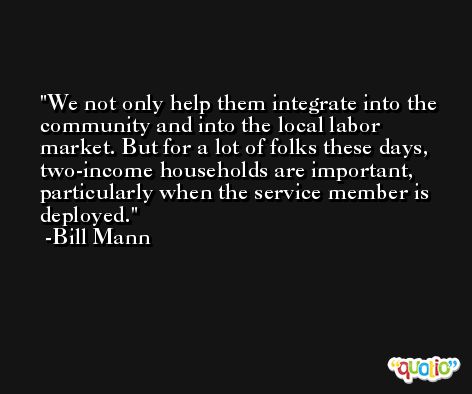We not only help them integrate into the community and into the local labor market. But for a lot of folks these days, two-income households are important, particularly when the service member is deployed. -Bill Mann