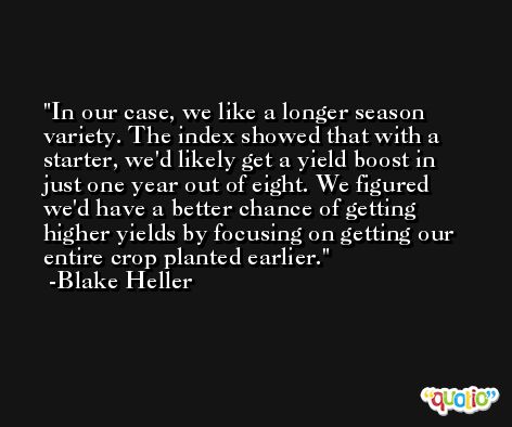 In our case, we like a longer season variety. The index showed that with a starter, we'd likely get a yield boost in just one year out of eight. We figured we'd have a better chance of getting higher yields by focusing on getting our entire crop planted earlier. -Blake Heller